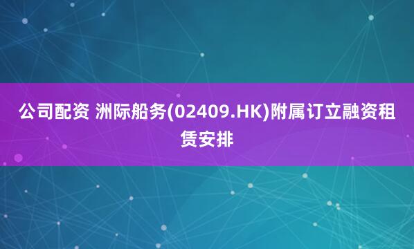 公司配资 洲际船务(02409.HK)附属订立融资租赁安排