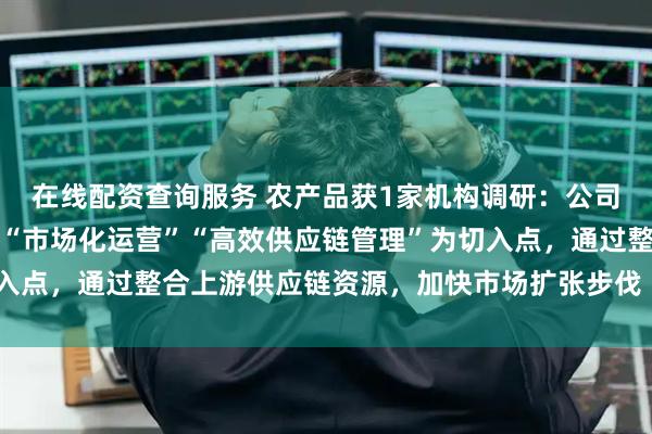 在线配资查询服务 农产品获1家机构调研：公司旗下市场和深农厨房以“市场化运营”“高效供应链管理”为切入点，通过整合上游供应链资源，加快市场扩张步伐（附调研问答）