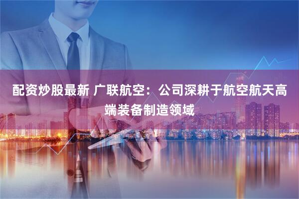 配资炒股最新 广联航空：公司深耕于航空航天高端装备制造领域