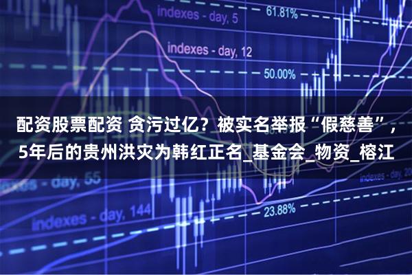 配资股票配资 贪污过亿？被实名举报“假慈善”，5年后的贵州洪灾为韩红正名_基金会_物资_榕江