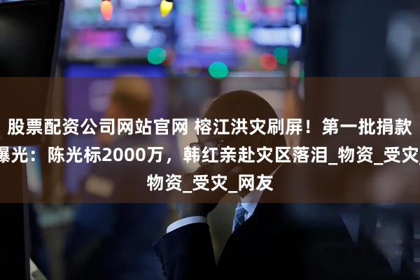 股票配资公司网站官网 榕江洪灾刷屏！第一批捐款明星曝光：陈光标2000万，韩红亲赴灾区落泪_物资_受灾_网友