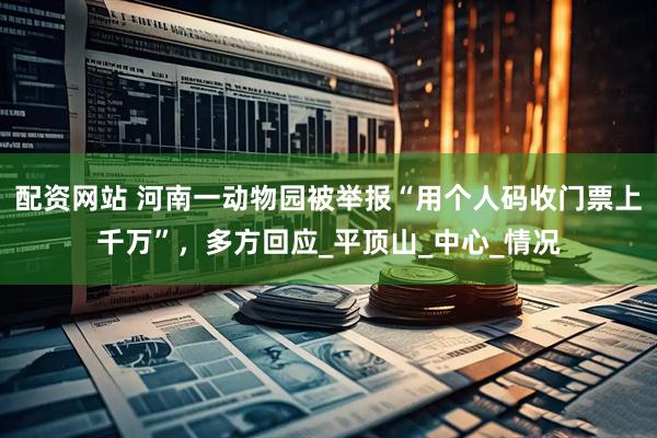 配资网站 河南一动物园被举报“用个人码收门票上千万”，多方回应_平顶山_中心_情况