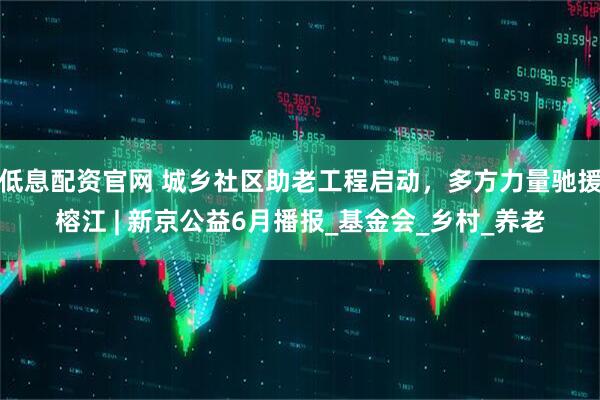 低息配资官网 城乡社区助老工程启动，多方力量驰援榕江 | 新京公益6月播报_基金会_乡村_养老