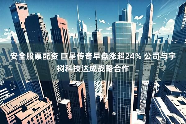 安全股票配资 巨星传奇早盘涨超24% 公司与宇树科技达成战略合作