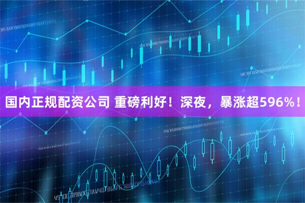 国内正规配资公司 重磅利好！深夜，暴涨超596%！