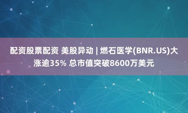 配资股票配资 美股异动 | 燃石医学(BNR.US)大涨逾35% 总市值突破8600万美元