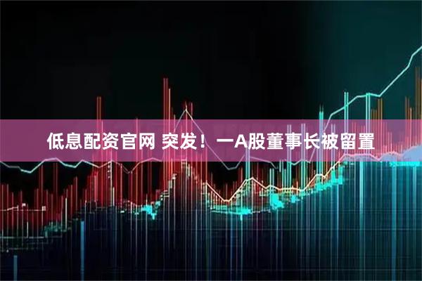 低息配资官网 突发！一A股董事长被留置